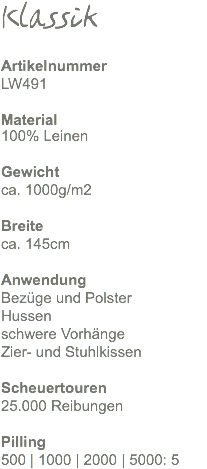 Klassik Artikelnummer LW491 Material 100% Leinen Gewicht ca. 690g/m2 Breite ca. 145cm Anwendung Bezüge und Polster Hussen schwere Vorhänge Zier- und Stuhlkissen Scheuertouren 25.000 Reibungen Pilling 500 | 1000 | 2000 | 5000: 5