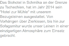 Das Biohotel in Schmilka an der Grenze zu Tschechien, hat im Jahr 2014 sein "Hotel zur Mühle" mit unserem Bezugsleinen ausgestattet. Von Vorhängen über Zierkissen, bis hin zur Sofagarnitur wurde unser Leinen in einer einzigartigen Atmosphäre zum Einsatz gebracht.