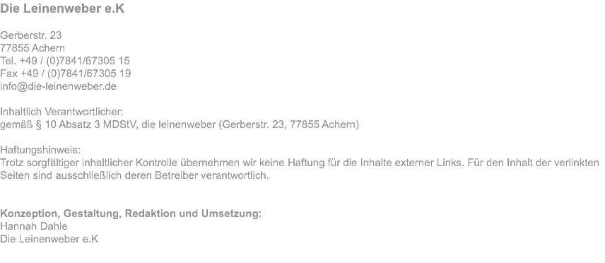 Die Leinenweber e.K Matthias Dahle Gerberstr. 23 77855 Achern Tel. +49 / (0)7841/67305 15 Fax +49 / (0)7841/67305 19 info@die-leinenweber.de Inhaltlich Verantwortlicher: gemäß § 10 Absatz 3 MDStV, die leinenweber (Gerberstr. 23, 77855 Achern) Haftungshinweis: Trotz sorgfältiger inhaltlicher Kontrolle übernehmen wir keine Haftung für die Inhalte externer Links. Für den Inhalt der verlinkten Seiten sind ausschließlich deren Betreiber verantwortlich. Konzeption, Gestaltung, Redaktion und Umsetzung: Hannah Dahle Die Leinenweber e.K