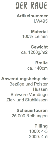 Der Raue Artikelnummer LW495 Material 100% Leinen Gewicht ca. 860g/m2 Breite ca. 140cm Anwendungsbeispiele Bezüge und Polster Hussen Schwere Vorhänge Zier- und Stuhlkissen Scheuertouren 25.000 Reibungen Pilling 1000: 4-5 2000: 4-5