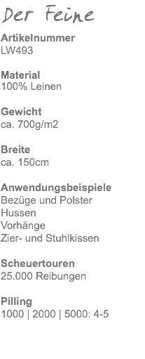 Der Feine Artikelnummer LW493 Material 100% Leinen Gewicht ca. 470g/m2 Breite ca. 150cm Anwendungsbeispiele Bezüge und Polster Hussen Vorhänge Zier- und Stuhlkissen Scheuertouren 25.000 Reibungen Pilling 1000 | 2000 | 5000: 4-5 