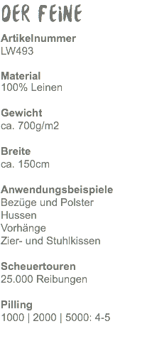 Der Feine Artikelnummer LW493 Material 100% Leinen Gewicht ca. 470g/m2 Breite ca. 150cm Anwendungsbeispiele Bezüge und Polster Hussen Vorhänge Zier- und Stuhlkissen Scheuertouren 25.000 Reibungen Pilling 1000 | 2000 | 5000: 4-5 