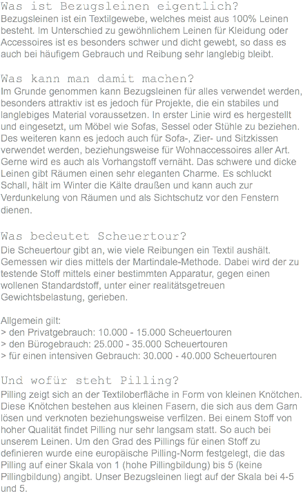 Was ist Bezugsleinen eigentlich? Bezugsleinen ist ein Textilgewebe, welches meist aus 100% Leinen besteht. Im Unterschied zu gewöhnlichem Leinen für Kleidung oder Accessoires ist es besonders schwer und dicht gewebt, so dass es auch bei häufigem Gebrauch und Reibung sehr langlebig bleibt. Was kann man damit machen? Im Grunde genommen kann Bezugsleinen für alles verwendet werden, besonders attraktiv ist es jedoch für Projekte, die ein stabiles und langlebiges Material voraussetzen. In erster Linie wird es hergestellt und eingesetzt, um Möbel wie Sofas, Sessel oder Stühle zu beziehen. Des weiteren kann es jedoch auch für Sofa-, Zier- und Sitzkissen verwendet werden, beziehungsweise für Wohnaccessoires aller Art. Gerne wird es auch als Vorhangstoff vernäht. Das schwere und dicke Leinen gibt Räumen einen sehr eleganten Charme. Es schluckt Schall, hält im Winter die Kälte draußen und kann auch zur Verdunkelung von Räumen und als Sichtschutz vor den Fenstern dienen.  Was bedeutet Scheuertour? Die Scheuertour gibt an, wie viele Reibungen ein Textil aushält. Gemessen wir dies mittels der Martindale-Methode. Dabei wird der zu testende Stoff mittels einer bestimmten Apparatur, gegen einen wollenen Standardstoff, unter einer realitätsgetreuen Gewichtsbelastung, gerieben. Allgemein gilt: > den Privatgebrauch: 10.000 - 15.000 Scheuertouren > den Bürogebrauch: 25.000 - 35.000 Scheuertouren > für einen intensiven Gebrauch: 30.000 - 40.000 Scheuertouren Und wofür steht Pilling? Pilling zeigt sich an der Textiloberfläche in Form von kleinen Knötchen. Diese Knötchen bestehen aus kleinen Fasern, die sich aus dem Garn lösen und verknoten beziehungsweise verfilzen. Bei einem Stoff von hoher Qualität findet Pilling nur sehr langsam statt. So auch bei unserem Leinen. Um den Grad des Pillings für einen Stoff zu definieren wurde eine europäische Pilling-Norm festgelegt, die das Pilling auf einer Skala von 1 (hohe Pillingbildung) bis 5 (keine Pillingbildung) angibt. Unser Bezugsleinen liegt auf der Skala bei 4-5 und 5.