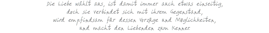 Die Liebe wählt aus, ist damit immer auch etwas einseitig, doch sie verbindet sich mit ihrem Gegenstand, wird empfindsam für dessen Vorzüge und Möglichkeiten, und macht den Liebenden zum Kenner.