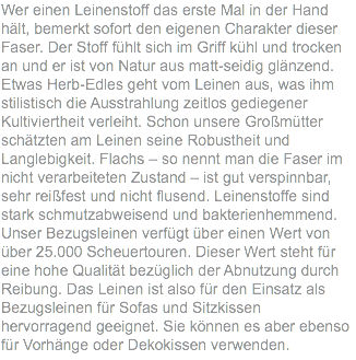 Wer einen Leinenstoff das erste Mal in der Hand hält, bemerkt sofort den eigenen Charakter dieser Faser. Der Stoff fühlt sich im Griff kühl und trocken an und er ist von Natur aus matt-seidig glänzend. Etwas Herb-Edles geht vom Leinen aus, was ihm stilistisch die Ausstrahlung zeitlos gediegener Kultiviertheit verleiht. Schon unsere Großmütter schätzten am Leinen seine Robustheit und Langlebigkeit. Flachs – so nennt man die Faser im nicht verarbeiteten Zustand – ist gut verspinnbar, sehr reißfest und nicht flusend. Leinenstoffe sind stark schmutzabweisend und bakterienhemmend. Unser Bezugsleinen verfügt über einen Wert von über 25.000 Scheuertouren. Dieser Wert steht für eine hohe Qualität bezüglich der Abnutzung durch Reibung. Das Leinen ist also für den Einsatz als Bezugsleinen für Sofas und Sitzkissen hervorragend geeignet. Sie können es aber ebenso für Vorhänge oder Dekokissen verwenden.