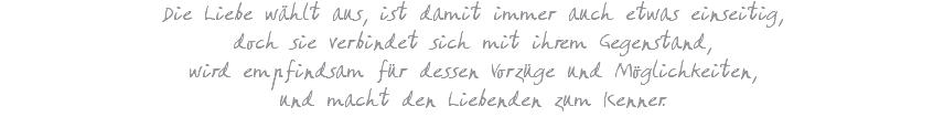 Die Liebe wählt aus, ist damit immer auch etwas einseitig, doch sie verbindet sich mit ihrem Gegenstand, wird empfindsam für dessen Vorzüge und Möglichkeiten, und macht den Liebenden zum Kenner.