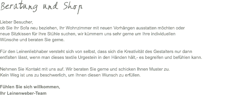 Beratung und Shop Lieber Besucher, ob Sie Ihr Sofa neu beziehen, Ihr Wohnzimmer mit neuen Vorhängen ausstatten möchten oder neue Sitzkissen für Ihre Stühle suchen, wir kümmern uns sehr gerne um Ihre individuellen Wünsche und beraten Sie gerne. Für den Leinenliebhaber versteht sich von selbst, dass sich die Kreativität des Gestalters nur dann entfalten lässt, wenn man dieses textile Urgestein in den Händen hält,- es begreifen und befühlen kann. Nehmen Sie Kontakt mit uns auf. Wir beraten Sie gerne und schicken Ihnen Muster zu. Kein Weg ist uns zu beschwerlich, um Ihnen diesen Wunsch zu erfüllen. Fühlen Sie sich willkommen, Ihr Leinenweber-Team 