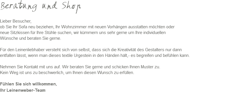 Beratung und Shop Lieber Besucher, ob Sie Ihr Sofa neu beziehen, Ihr Wohnzimmer mit neuen Vorhängen ausstatten möchten oder neue Sitzkissen für Ihre Stühle suchen, wir kümmern uns sehr gerne um Ihre individuellen Wünsche und beraten Sie gerne. Für den Leinenliebhaber versteht sich von selbst, dass sich die Kreativität des Gestalters nur dann entfalten lässt, wenn man dieses textile Urgestein in den Händen hält,- es begreifen und befühlen kann. Nehmen Sie Kontakt mit uns auf. Wir beraten Sie gerne und schicken Ihnen Muster zu. Kein Weg ist uns zu beschwerlich, um Ihnen diesen Wunsch zu erfüllen. Fühlen Sie sich willkommen, Ihr Leinenweber-Team 